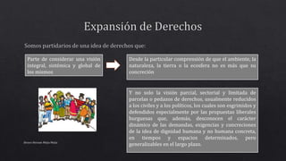 Alvaro Hernan Mejia Mejia
Parte de considerar una visión
integral, sistémica y global de
los mismos
Desde la particular comprensión de que el ambiente, la
naturaleza, la tierra o la ecosfera no es más que su
concreción
Y no solo la visión parcial, sectorial y limitada de
parcelas o pedazos de derechos, usualmente reducidos
a los civiles y a los políticos, los cuales son esgrimidos y
defendidos especialmente por las propuestas liberales
burguesas que, además, desconocen el carácter
dinámico de las demandas, exigencias y concreciones
de la idea de dignidad humana y no humana concreta,
en tiempos y espacios determinados, pero
generalizables en el largo plazo.
 