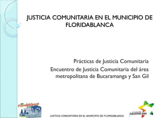 JUSTICIA COMUNITARIA EN EL MUNICIPIO DE
            FLORIDABLANCA




                Prácticas de Justicia Comunitaria
       Encuentro de Justicia Comunitaria del área
         metropolitana de Bucaramanga y San Gil




       JUSTICIA COMUNITARIA EN EL MUNICIPIO DE FLORIDABLANCA
 