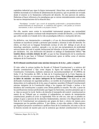 capitalista industrial que sigue la lógica instrumental. Ahora bien, esta tendencia unilateral
también incrustada en el sistema de administración de justicia y que no permite ser revisada
desde el exterior es lo llamaremos reificación del derecho. En este ejercicio de análisis,
Habermas al hacer referencia a los paradigmas que se cierran sistemáticamente contra todas
las nuevas interpretaciones de la situación dice:

          “Paradigmas “cerrados” que a través de monopolios profesionales o jurisprudencialmente
         institucionalizados de interpretación se estabilizan ellos mismos y sólo pueden ya revisarse
         internamente, es decir, recurriendo a sus propios criterios.”14

Por ello, nuestro autor contra la racionalidad instrumental propone una racionalidad
comunicativa que apunta a rechazar toda interpretación cerrada del derecho, y a la finalidad
que cobre sentido en el mundo de la vida un paradigma reflexivo e incluyente del otro.

En definitiva, una interpretación a contrapelo y el uso de discrecionalidades moduladas
reclaman un sacerdocio cerrado y protector para atender y alcanzar el mito del derecho. En
efecto, un ritual con su lenguaje formalizado excluye al otro del diálogo en pro de un
monologo autoritario, esotérico, apoyado a su vez por una jurisprudencia de juridicidad
unívoca dentro del cual el sentido institucional del derecho se da por sentado y sólo queda
por declararse. Así, esta deificación del derecho es análoga al mandamiento bíblico “no
tendrás dioses extraños delante de mí”, ya que no hay interpretación de la constitución
más allá de la que hace el Tribunal Constitucional, quien se define como el máximo
intérprete de la Constitución.

B) El tribunal constitucional como máximo interprete de la ley: ¿mito o dogma?

El mito sobre la certeza jurídica ha llevado al Tribunal Constitucional y a teóricos del
derecho constitucional a fijar como dogma la figura del máximo interprete de la
Constitución. Ciertamente, mediante sentencia de inconstitucionalidad ref. 41-2000Ac de
fecha 13 de Noviembre de 2001, la Sala de lo Constitucional de la Corte Suprema de
Justicia salvadoreña, en consonancia con este punto afirma: “Este tribunal, consciente de
su labor de máximo –no único- intérprete de la Constitución.” Sin duda acá se está
deificando el principio de seguridad jurídica y en nombre de él anulando el procedimiento
democrático en la aplicación de la ley, pues el supremo sacerdote (Tribunal Constitucional)
máximo intérprete de la Constitución obliga a los órganos del Estado e incluso a los
herederos del constituyente a aceptar como última palabra lo resuelto. Por ello, a pesar de
las justificaciones técnico-profesionales que hagan los burócratas, nosotros pensamos que si
se deja ya sea por la vía de hecho o de derecho el monopolio del control constitucional en
manos de un Tribunal que se considere el todopoderoso en materia de interpretación
constitucional, pondría en crisis su legitimidad. Pero no sólo eso, sino que se pondría en
peligro el goce y ejercicio de los derechos fundamentales, máxime si los Magistrados de la
Sala de lo Constitucional son propuestos por grupos de facto y electos de manera poco
transparente por los partidos políticos. Y por último, si estos dan cabida a fallos injustos
que legalicen proyectos económicos o políticos fuera de la Constitución, tal como se dio en
la historia reciente de nuestro país con la sentencia que declaró constitucional la Ley de

14
     Habermas, Jürgen. Ob. Cit. Pp. 293.



                                                                                                        13
 
