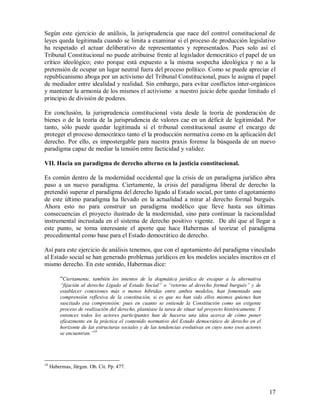 Según este ejercicio de análisis, la jurisprudencia que nace del control constitucional de
leyes queda legitimada cuando se limita a examinar si el proceso de producción legislativo
ha respetado el actuar deliberativo de representantes y representados. Pues solo así el
Tribunal Constitucional no puede atribuirse frente al legislador democrático el papel de un
crítico ideológico; esto porque está expuesto a la misma sospecha ideológica y no a la
pretensión de ocupar un lugar neutral fuera del proceso político. Como se puede apreciar el
republicanismo aboga por un activismo del Tribunal Constitucional, pues le asigna el papel
de mediador entre idealidad y realidad. Sin embargo, para evitar conflictos inter-orgánicos
y mantener la armonía de los mismos el activismo a nuestro juicio debe quedar limitado el
principio de división de poderes.

En conclusión, la jurisprudencia constitucional vista desde la teoría de ponderación de
bienes o de la teoría de la jurisprudencia de valores cae en un déficit de legitimidad. Por
tanto, sólo puede quedar legitimada sí el tribunal constitucional asume el encargo de
proteger el proceso democrático tanto el la producción normativa como en la aplicación del
derecho. Por ello, es impostergable para nuestra praxis forense la búsqueda de un nuevo
paradigma capaz de mediar la tensión entre facticidad y validez.

VII. Hacia un paradigma de derecho alterno en la justicia constitucional.

Es común dentro de la modernidad occidental que la crisis de un paradigma jurídico abra
paso a un nuevo paradigma. Ciertamente, la crisis del paradigma liberal de derecho la
pretendió superar el paradigma del derecho ligado al Estado social, por tanto el agotamiento
de este último paradigma ha llevado en la actualidad a mirar al derecho formal burgués.
Ahora esto no para construir un paradigma modélico que lleve hasta sus últimas
consecuencias el proyecto ilustrado de la modernidad, sino para continuar la racionalidad
instrumental incrustada en el sistema de derecho positivo vigente. De ahí que al llegar a
este punto, se torna interesante el aporte que hace Habermas al teorizar el paradigma
procedimental como base para el Estado democrático de derecho.

Así para este ejercicio de análisis tenemos, que con el agotamiento del paradigma vinculado
al Estado social se han generado problemas jurídicos en los modelos sociales inscritos en el
mismo derecho. En este sentido, Habermas dice:

         “Ciertamente, también los intentos de la dogmática jurídica de escapar a la alternativa
         “fijación al derecho Ligado al Estado Social” o “retorno al derecho formal burgués” y de
         establecer conexiones más o menos hibridas entre ambos modelos, han fomentado una
         comprensión reflexiva de la constitución, si es que no han sido ellos mismos quienes han
         suscitado esa comprensión: pues en cuanto se entiende la Constitución como un exigente
         proceso de realización del derecho, plantéase la tarea de situar tal proyecto históricamente. Y
         entonces todos los actores participantes han de hacerse una idea acerca de cómo poner
         eficazmente en la práctica el contenido normativo del Estado democrático de derecho en el
         horizonte de las estructuras sociales y de las tendencias evolutivas en cuyo seno esos actores
         se encuentran.”18




18
     Habermas, Jürgen. Ob. Cit. Pp. 477.



                                                                                                           17
 