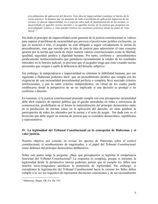 procedimientos de aplicación del derecho. Esta idea de imparcialidad constituye el núcleo de la
        razón práctica. Si dejamos por un momento de lado el problema de aplicación imparcial de las
        normas, la idea de imparcialidad, en el aspecto sobre todo de fundamentación de las normas, es
        desarrollada en aquellas teorías morales y en aquellas teorías de la justicia que proponen un
        procedimiento relativo a cómo pueden tratarse las cuestiones prácticas desde un punto de vista
        moral.”7

Sin duda el principio de imparcialidad como garantía de la justicia constitucional es valioso
para superar el problema de racionalidad que provoca el positivismo jurídico excluyente, ya
que en atención a éste, el juzgador no está obligado a seguir cerradamente la norma de
procedimiento, sino que movido por la idea de justicia para administrar el caso concreto
apuesta por la norma que tutela de mejor manera valores constitucionales como la libertad,
igualdad, seguridad jurídica y dignidad humana. Por tanto, conforme a procedimientos
jurídicamente institucionalizados que garanticen racionalmente la validez de los resultados
obtenidos en la función judicial, se previene que el juzgador tenga que estar creando teorías
personales que vengan a suplir la deficiencia del derecho subjetivo.

Sin embargo, la independencia e imparcialidad no eliminan la falibilidad humana, por eso
siguiendo a Habermas podemos decir: que un procedimiento jurídico que cumpla con las
exigencias de una racionalidad procedimental perfecta o completa lleva asociado criterios
institucionales, y por lo tanto criterios independientes, en virtud de los cuales puede
establecerse desde la perspectiva de un no implicado si una decisión se produjo o no
conforme a derecho.

En resumen, si la justicia constitucional pretende cumplir con este presupuesto racionalidad
debe abrir espacios de opinión pública que al quedar articuladas en redes y estructuras de
comunicación, posibilitarán en el futuro la materialización del principio democrático tanto
en la producción de normas como en la aplicación del derecho, en otras palabras la
participación de todos los afectados por la norma y el acto de juzgar. Sin duda este es el
horizonte que debe seguir un sistema de justicia que se considere democrático, republicano
y representativo.


IV. La legitimidad del Tribunal Constitucional en la concepción de Habermas y el
valor justicia.

Nuestro objetivo acá consiste en revisar los aportes de Habermas sobre el control
constitucional, el nombramiento de magistrados, y el papel del Tribunal Constitucional
como defensor del principio democrático deliberativo.

Sobre este punto surge la pregunta: ¿Bajo que presupuestos se legitima la competencia
funcional del Tribunal Constitucional? La respuesta es compleja, porque si miramos la
legitimidad desde la perspectiva interna podemos pensar que al cumplir los fallos una
función socio-integradora satisfacen la pretensión de legitimidad. Sin embargo, si
extendemos la legitimación del Tribunal Constitucional hacia lo externo los fallos deben
cumplir a la vez los requisitos de representar decisiones consistentes y de ser racionalmente

7
    Habermas, Jürgen. Ob. Cit. Pp. 555.



                                                                                                          7
 