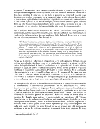 aceptables. Y como ambas cosas no consuenan sin más entre sí, nuestro autor parte de la
idea que en la razón práctica de las decisiones judiciales habría de ponerse en concordancia
dos clases distintas de criterios. Por un lado, el principio de seguridad jurídica exige
decisiones que resulten consistentes en el marco del orden jurídico vigente. Por otro lado,
la pretensión de legitimidad del orden jurídico exige decisiones que no sólo concuerden con
el trato que en el pasado se dio a casos análogos y con el sistema jurídico vigente, sino que
deben de estar fundamentadas racionalmente en lo tocante a la cosa misma, a fin de poder
ser aceptadas por los miembros de la comunidad jurídica como decisiones racionales.

Pero el problema de legitimidad democrática del Tribunal Constitucional no se agota con lo
argumentado, debemos revisar lo siguiente: ¿Nace de la Constitución o del nombramiento o
confirmación parlamentaria de los magistrados de dicho Tribunal? Respecto a la primera
parte de la interrogante nuestro filósofo sostiene:

         “Al tribunal Constitucional las razones legitimadoras que tiene que tomar de la Constitución
         le vienen dadas desde la perspectiva de aplicación del derecho, y no desde la perspectiva de un
         legislador que ha de interpretar, desarrollar y dar forma al sistema, al perseguir sus propias
         políticas. El Tribunal desata y vuelve a atar la gavilla de razones con la que el legislador
         legitima sus resoluciones, con el fin de movilizarlas a favor de una decisión coherente del caso
         particular, que concuerda con los principios jurídicos vigentes; pero no puede disponer de
         esas razones de suerte que sirvan a una interpretación, desarrollo y configuración del sistema
         de los derechos dependientes directamente del Tribunal y, por tanto, a una actividad
         legislativa implícita”8

Parece que la visión de Habermas en este punto se apoya en los principio de la división de
poderes y en el principio democrático de la producción normativa, y desde esa visión
reduce la legitimidad del Tribunal Constitucional a la aplicación del derecho al caso
concreto, es decir, al control constitucional concreto de una norma que por su relevancia
constituye el fundamento legal del fallo. De hecho el control abstracto de la norma debe
efectuarse desde la perspectiva del legislador a través del autocontrol. De modo que para
Habermas, el control de normas al ejercitarse en el marco del derecho de revisión judicial
sólo conduce al rechazo de normas y no a encargos al legislador que pueden significar una
invasión a la competencia funcional de otro órgano legitimado para tales efectos.

En este ejercicio de análisis, se plantea la cuestión ulterior en el sentido qué si es suficiente
el nombramiento o confirmación parlamentaria de los magistrados del Tribunal
Constitucional para satisfacer las exigencias de una legitimación democrática del ejercicio
judicial de una función que, conforme a la arquitectónica de la constitución y a la lógica de
la división de poderes, ha de entenderse como un delegar en el Tribunal Constitucional las
funciones de autocontrol propias del legislativo. Sobre ello existe un debate entre los
expertos del derecho para quienes el nombramiento de magistrados del Tribunal
Constitucional por los parlamentos no les da una legitimación directa, sino indirecta ya que
va del pueblo al parlamento y de esta al Tribunal Constitucional. De ahí que, se plantean el
problema sobre el hecho que un órgano menos legitimado que otro y que no responde ante
nadie ante nadie controle los actos legislativos de un órgano que está directamente
legitimado y que en las próximas elecciones responderá frente a sus electores. De igual

8
    Habermas, Jürgen. Ob. Cit. Pp. 335.



                                                                                                            8
 