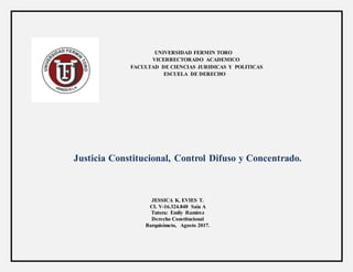 UNIVERSIDAD FERMIN TORO
VICERRECTORADO ACADEMICO
FACULTAD DE CIENCIAS JURIDICAS Y POLITICAS
ESCUELA DE DERECHO
Justicia Constitucional, Control Difuso y Concentrado.
JESSICA K. EVIES T.
CI. V-16.324.848 Saia A
Tutora: Emily Ramírez
Derecho Constitucional
Barquisimeto, Agosto 2017.
 