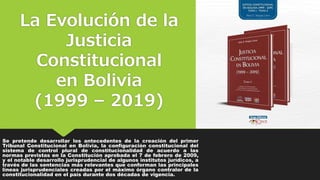 La Evolución de la
Justicia
Constitucional
en Bolivia
(1999 – 2019)
Se pretende desarrollar los antecedentes de la creación del primer
Tribunal Constitucional en Bolivia, la configuración constitucional del
sistema de control plural de constitucionalidad de acuerdo a las
normas previstas en la Constitución aprobada el 7 de febrero de 2009,
y el notable desarrollo jurisprudencial de algunos institutos jurídicos, a
través de las sentencias más relevantes que conforman las principales
líneas jurisprudenciales creadas por el máximo órgano contralor de la
constitucionalidad en el país durante dos décadas de vigencia.
 