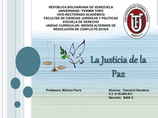 La Justicia de la
Paz
REPÚBLICA BOLIVARIANA DE VENEZUELA
UNIVERSIDAD “FERMÍN TORO
VICE-RECTORADO ACADÉMICO
FACULTAD DE CIENCIAS JURÍDICAS Y POLÍTICAS
ESCUELA DE DERECHO
UNIDAD CURRICULAR: MEDIOS ALTERNOS DE
RESOLUCIÓN DE CONFLICTO 2016/A
Profesora: Mónica Parra Alumna: Yoscárol Sanabria
C.I. V-16.095.811
Sección: SAIA C
 