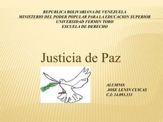 REPUBLICA BOLIVARIANA DE VENEZUELA 
MINISTERIO DEL PODER POPULAR PARA LA EDUCACION SUPERIOR 
UNIVERSIDAD FERMIN TORO 
ESCUELA DE DERECHO 
Justicia de Paz 
ALUMNO: 
JOSE LENIN CUICAS 
C.I: 14.093.133 
 