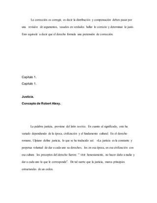 La corrección es corregir, es decir la distribución y compensación deben pasar por
una revisión de argumentos, vasados en verdades hallar lo correcto y determinar lo justo.
Esto equivale a decir que el derecho formula una pretensión de corrección.
Capitulo 1.
Capitulo 1.
Justicia.
Concepto de Robert Alexy.
La palabra justicia, proviene del latín iustitia. En cuanto al significado, este ha
variado dependiendo de la época, civilización y el fundamento cultural. En el derecho
romano, Ulpiano define justicia, lo que se ha traducido así: «La justicia es la constante y
perpetua voluntad de dar a cada uno su derecho», los en esa época, en esa civilización con
esa cultura los preceptos del derecho fueron: ‟ vivir honestamente, no hacer daño a nadie y
dar a cada uno lo que le corresponde”. De tal suerte que la justicia, marca principios
estructurales de un orden.
 