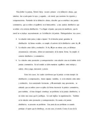 Para definir la justicia, Robert Alexy recurre: primero a la definición clásica, que
sintetiza, dar a cada quien lo suyo, y segundo, a la moral, que cuestiona los repartos y
compensaciones. Partiendo de la definición clásica, describe que se establece una justicia
conmutativa, que se refiere al equilibrio en el intercambio; y una justicia distributiva que
se refiere a la correcta distribución. Y se llegan al punto, que pone de manifiesto, que la
moral no se incluye necesariamente en la definición de justicia. Distinguiéndose tres casos:
4. La relación entre pena y culpa o injusto: Sí el derecho penal, garantiza la
distribución de bienes sociales, se cumple el carácter de lo distributivo entre A y B
5. La relación entre daño y restitución: Si A y B por un mismo acto, en idénticas
circunstancias relevantes, deben ser sancionados de la misma forma. Se cumple el
carácter distributivo y conmutativo.
6. La relación entre prestación y contraprestación: esta relación esta en el ámbito de la
justicia conmutativa. En tal sentido se debe mantiene equilibrio entre trabajo y
salario, obra y pago, mercancía y precio.
Estos tres casos, los cuales corroboran que la justicia se trata siempre de
distribución y compensación., tienen algunas variables, si en la relación entre daño
y restitución, A es sancionado levemente, y B sancionado muy gravemente, se
entiende que en ambos casos se aplica de forma incorrecta la justicia conmutativa,
pero también, el trato desigual constituye un problema en la justicia distributiva, si
no existe una causa que lo justifique, Lo cual implica la argumentación. También
en la relación entre prestación y contraprestación, En cuanto a la justicia
distributiva, se presenta un problema. Una parte de ese problema es cuando
participa el sujeto que lo distribuye, en este caso, el estado, Como el caso de la
 