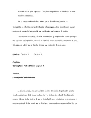 asistencia social y los impuestos. Otra parte del problema, lo constituye la mano
invisible del mercado.
Así es como considera Robert Alexy, que la definición de justicias es:
Corrección en relación con la distribución y la compensación. Considerando que el
concepto de corrección hace posible una clarificación del concepto de justicia.
La corrección es corregir, es decir la distribución y compensación deben pasar por
una revisión de argumentos, vasados en verdades hallar lo correcto y determinar lo justo.
Esto equivale a decir que el derecho formula una pretensión de corrección.
Justicia. Capitulo 1. Capitulo 1.
Justicia.
Concepto de Robert Alexy. Capitulo 1.
Justicia.
Concepto de Robert Alexy.
La palabra justicia, proviene del latín iustitia. En cuanto al significado, este ha
variado dependiendo de la época, civilización y el fundamento cultural. En el derecho
romano, Ulpiano define justicia, lo que se ha traducido así: «La justicia es la constante y
perpetua voluntad de dar a cada uno su derecho», los en esa época, en esa civilización con
 