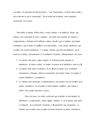 esa cultura los preceptos del derecho fueron: ‟ vivir honestamente, no hacer daño a nadie y
dar a cada uno lo que le corresponde”. De tal suerte que la justicia, marca principios
estructurales de un orden.
Para definir la justicia, Robert Alexy recurre: primero a la definición clásica, que
sintetiza, dar a cada quien lo suyo, y segundo, a la moral, que cuestiona los repartos y
compensaciones. Partiendo de la definición clásica, describe que se establece una justicia
conmutativa, que se refiere al equilibrio en el intercambio; y una justicia distributiva que
se refiere a la correcta distribución. Y se llegan al punto, que pone de manifiesto, que la
moral no se incluye necesariamente en la definición de justicia. Distinguiéndose tres casos:
7. La relación entre pena y culpa o injusto: Sí el derecho penal, garantiza la
distribución de bienes sociales, se cumple el carácter de lo distributivo entre A y B
8. La relación entre daño y restitución: Si A y B por un mismo acto, en idénticas
circunstancias relevantes, deben ser sancionados de la misma forma. Se cumple el
carácter distributivo y conmutativo.
9. La relación entre prestación y contraprestación: esta relación esta en el ámbito de la
justicia conmutativa. En tal sentido se debe mantiene equilibrio entre trabajo y
salario, obra y pago, mercancía y precio.
Estos tres casos, los cuales corroboran que la justicia se trata siempre de
distribución y compensación., tienen algunas variables, si en la relación entre daño
y restitución, A es sancionado levemente, y B sancionado muy gravemente, se
entiende que en ambos casos se aplica de forma incorrecta la justicia conmutativa,
 