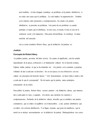 pero también, el trato desigual constituye un problema en la justicia distributiva, si
no existe una causa que lo justifique, Lo cual implica la argumentación. También
en la relación entre prestación y contraprestación, En cuanto a la justicia
distributiva, se presenta un problema. Una parte de ese problema es cuando
participa el sujeto que lo distribuye, en este caso, el estado, Como el caso de la
asistencia social y los impuestos. Otra parte del problema, lo constituye la mano
invisible del mercado.
Así es como considera Robert Alexy, que la definición de justicias es:
Justicia.
Concepto de Robert Alexy.
La palabra justicia, proviene del latín iustitia. En cuanto al significado, este ha variado
dependiendo de la época, civilización y el fundamento cultural. En el derecho romano,
Ulpiano define justicia, lo que se ha traducido así: «La justicia es la constante y perpetua
voluntad de dar a cada uno su derecho», los en esa época, en esa civilización con esa
cultura los preceptos del derecho fueron: ‟ vivir honestamente, no hacer daño a nadie y dar
a cada uno lo que le corresponde”. De tal suerte que la justicia, marca principios
estructurales de un orden.
Para definir la justicia, Robert Alexy recurre: primero a la definición clásica, que sintetiza,
dar a cada quien lo suyo, y segundo, a la moral, que cuestiona los repartos y
compensaciones. Partiendo de la definición clásica, describe que se establece una justicia
conmutativa, que se refiere al equilibrio en el intercambio; y una justicia distributiva que
se refiere a la correcta distribución. Y se llegan al punto, que pone de manifiesto, que la
moral no se incluye necesariamente en la definición de justicia. Distinguiéndose tres casos:
 