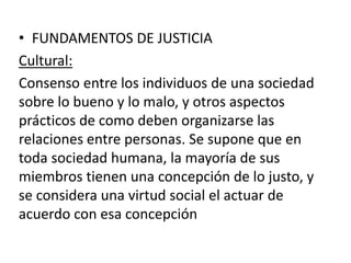 • FUNDAMENTOS DE JUSTICIA 
Cultural: 
Consenso entre los individuos de una sociedad 
sobre lo bueno y lo malo, y otros aspectos 
prácticos de como deben organizarse las 
relaciones entre personas. Se supone que en 
toda sociedad humana, la mayoría de sus 
miembros tienen una concepción de lo justo, y 
se considera una virtud social el actuar de 
acuerdo con esa concepción 
 