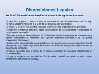 Disposiciones Legales
Art. 70.- El Tribunal Contencioso Electoral tendrá, las siguientes funciones:
oA petición de parte, conocer y resolver las resoluciones administrativas del Consejo
Nacional Electoral relativas a la vida de las organizaciones políticas;
oConocer y resolver los asuntos litigiosos internos de las organizaciones políticas;
oResolver en instancia definitiva, sobre la calificación de las candidatas y candidatos en
los procesos electorales;
oConocer y resolver las quejas que se presentaren contra las consejeras y consejeros, y
demás funcionarios y miembros del Consejo Nacional Electoral y de las juntas
provinciales electorales;
oDictar en los casos de fallos contradictorios, por mayoría de votos de sus miembros, la
disposición que debe regir para el futuro, con carácter obligatorio, mientras no se
disponga lo contrario;
oDeclarar la nulidad total o parcial de un proceso electoral, en los casos establecidos en
la presente Ley;
oJuzgar a las personas, autoridades, funcionarios o servidores públicos que cometan
infracciones previstas en esta ley.
 