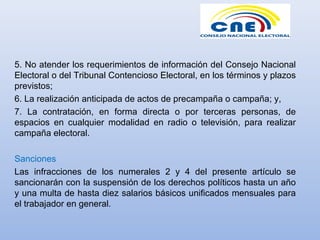 5. No atender los requerimientos de información del Consejo Nacional
Electoral o del Tribunal Contencioso Electoral, en los términos y plazos
previstos;
6. La realización anticipada de actos de precampaña o campaña; y,
7. La contratación, en forma directa o por terceras personas, de
espacios en cualquier modalidad en radio o televisión, para realizar
campaña electoral.
Sanciones
Las infracciones de los numerales 2 y 4 del presente artículo se
sancionarán con la suspensión de los derechos políticos hasta un año
y una multa de hasta diez salarios básicos unificados mensuales para
el trabajador en general.
 