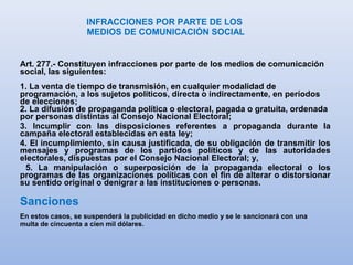 INFRACCIONES POR PARTE DE LOS
MEDIOS DE COMUNICACIÓN SOCIAL
Art. 277.- Constituyen infracciones por parte de los medios de comunicación
social, las siguientes:
1. La venta de tiempo de transmisión, en cualquier modalidad de
programación, a los sujetos políticos, directa o indirectamente, en períodos
de elecciones;
2. La difusión de propaganda política o electoral, pagada o gratuita, ordenada
por personas distintas al Consejo Nacional Electoral;
3. Incumplir con las disposiciones referentes a propaganda durante la
campaña electoral establecidas en esta ley;
4. El incumplimiento, sin causa justificada, de su obligación de transmitir los
mensajes y programas de los partidos políticos y de las autoridades
electorales, dispuestas por el Consejo Nacional Electoral; y,
5. La manipulación o superposición de la propaganda electoral o los
programas de las organizaciones políticas con el fin de alterar o distorsionar
su sentido original o denigrar a las instituciones o personas.
Sanciones
En estos casos, se suspenderá la publicidad en dicho medio y se le sancionará con una
multa de cincuenta a cien mil dólares.
 
