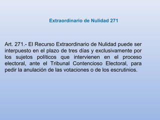 Extraordinario de Nulidad 271
Art. 271.- El Recurso Extraordinario de Nulidad puede ser
interpuesto en el plazo de tres días y exclusivamente por
los sujetos políticos que intervienen en el proceso
electoral, ante el Tribunal Contencioso Electoral, para
pedir la anulación de las votaciones o de los escrutinios.
 