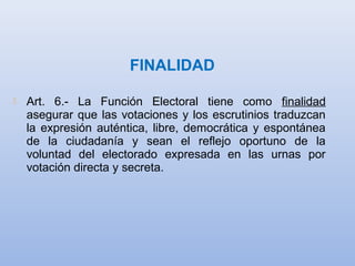 FINALIDAD
 Art. 6.- La Función Electoral tiene como finalidad
asegurar que las votaciones y los escrutinios traduzcan
la expresión auténtica, libre, democrática y espontánea
de la ciudadanía y sean el reflejo oportuno de la
voluntad del electorado expresada en las urnas por
votación directa y secreta.
 