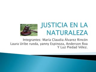 JUSTICIA EN LA NATURALEZA Integrantes: María Claudia Álvarez Rincón Laura Uribe rueda, yanny Espinoza, Anderson Roa Y Luz Piedad Vélez.  