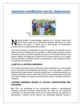 uestros pueblos y nacionalidades indígenas en el Ecuador, desde hace
mucho tiempo, antes de la colonización española, administran su propio
sistema de justicia, el mismo que no está basado en fundamentos
europeos sino a su propia experiencia y cultura.
En la cual la justicia se fundamenta en que las sanciones son aplicadas con el
objetivo de que el individuo que ha cometido un delito pueda reconocer su falta,
enmendar su error y no volver a repetirlo en el futuro. En el contexto descrito, en la
justicia indígena, el castigo por la violación de la norma vendría a ser un castigo
físico el cual tiene un carácter sanador y de purificación, cada castigo físico tiene
su significado de purificación.
¿QUÈ ES LA JUSTICIA INDÌGENA?
Es un sistema normativo el cual consta de su propia jurisdicción y a su vez empata
con la Constitución de la República del Ecuador, por lo que deben ir acorde a
ellas para que tengan validez. La justicia indígena tiene una profunda relación con
la justicia ordinaria y tiene el mismo valor ya que una vez sancionado el individuo
en la justica indígena no puede ser sancionado de nuevo en la justicia ordinaria y
viceversa.
JUSTICIA INDÌGENA SEGÚN LA ACTUAL CONSTITUCIÒN DEL
ECUADOR
Art. 171.- Las autoridades de las comunidades, pueblos y nacionalidades
indígenas ejercerán funciones jurisdiccionales, con base en sus tradiciones
ancestrales y su derecho propio, dentro de su ámbito territorial, con garantía de
participación y decisión de las mujeres. Las autoridades aplicarán normas y
N
 