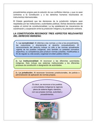 procedimientos propios para la solución de sus conflictos internos, y que no sean
contrarios a la Constitución y a los derechos humanos reconocidos en
instrumentos internacionales.
El Estado garantizará que las decisiones de la jurisdicción indígena sean
respetadas por las instituciones y autoridades públicas. Dichas decisiones estarán
sujetas al control de constitucionalidad. La ley establecerá los mecanismos de
coordinación y cooperación entre la jurisdicción indígena y la jurisdicción ordinaria.
LA CONSTITUCIÓN RECONOCE TRES ASPECTOS RELEVANTES
DEL DERECHO INDÍGENA:
1.- La normatividad: Al referirse a las normas y a los a los procedimiento,
las costumbres o directamente al derecho consuetudinario. El
reconocimiento del derecho incluye no sólo a las normas actualmente
vigente de los pueblos indígenas, sino también su potestad normativa
específica, su competencia para producir normas (crearlas, modificarlas) a
fin de regular su vida social y organizar el orden público interno.
2.- La institucionalidad: Al reconocer a las diferentes autoridades
indígenas. Esto incluye sus sistemas institucionales y los diferentes
procesos de constitución o designación de autoridades.
3.- La jurisdicción: Al reconocer funciones jurisdiccionales, de justicia o
administración de aplicación de normas propias.
Es decir, se reconoce a los pueblos
y comunidades indígenas la vigencia
plena de sistema legal o derecho,
con sus propias normas, autoridad y
procedimientos.
 