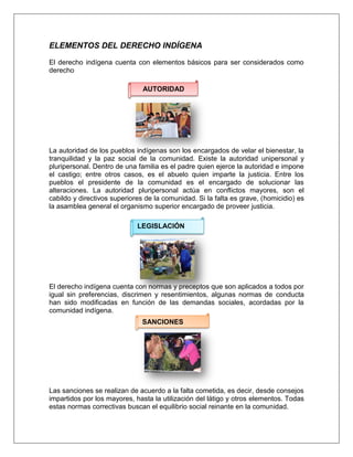 ELEMENTOS DEL DERECHO INDÍGENA
El derecho indígena cuenta con elementos básicos para ser considerados como
derecho
La autoridad de los pueblos indígenas son los encargados de velar el bienestar, la
tranquilidad y la paz social de la comunidad. Existe la autoridad unipersonal y
pluripersonal. Dentro de una familia es el padre quien ejerce la autoridad e impone
el castigo; entre otros casos, es el abuelo quien imparte la justicia. Entre los
pueblos el presidente de la comunidad es el encargado de solucionar las
alteraciones. La autoridad pluripersonal actúa en conflictos mayores, son el
cabildo y directivos superiores de la comunidad. Si la falta es grave, (homicidio) es
la asamblea general el organismo superior encargado de proveer justicia.
El derecho indígena cuenta con normas y preceptos que son aplicados a todos por
igual sin preferencias, discrimen y resentimientos, algunas normas de conducta
han sido modificadas en función de las demandas sociales, acordadas por la
comunidad indígena.
Las sanciones se realizan de acuerdo a la falta cometida, es decir, desde consejos
impartidos por los mayores, hasta la utilización del látigo y otros elementos. Todas
estas normas correctivas buscan el equilibrio social reinante en la comunidad.
AUTORIDAD
LEGISLACIÓN
SANCIONES
 