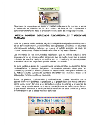 El proceso de juzgamiento es ligero, la oralidad es la norma del proceso, a veces
el veredictos es anotado en un acta cuando el infractor se compromete a
compensar al ofendido. Todo el proceso tiene una base de principios generales.
JUSTICIA INDÍGENA DERECHOS FUNDAMENTALES Y DERECHOS
HUMANOS
Para los pueblos y comunidades, la justicia indígena no representa una violación
de los derechos humanos, pues somete a estos procesos judiciales a los acuerdos
internacionales actuales. Además se respeta el debido proceso, es decir, se
cumple ciertos pasos básicos antes de determinar si hay o no culpables.
Los miembros de las comunidades reconocen que la justicia indígena tiene
algunos errores, sin embargo ellos consideran que es mucho mejor, que la justicia
ordinaria. Ya que los castigos impartidos son un correctivo y no una represión,
además es rápida en su proceso y sobre todo es conciliadora.
En tema jurídico, a pesar del reconocimiento constitucional de los derechos de las
nacionalidades y pueblos indígenas, permanecen grandes retos para su
protección y promoción efectiva, pues se ha visto han afectados por el deterioro de
su habitad natural, vulnerando su medio ambiente y sus derechos debido a la
actividad de minería, petróleo y maderera.
Todos los pueblos, comunidades y nacionalidades, poseen territorios que el
estado reconoce y garantiza la protección y la preservación del medio ambiente,
por lo tanto, tienen derecho a ser consultados sobre los planes y programas de
prospección y explotación de recursos no renovables que se hallen en sus tierras,
y que puedan afectarlos a participar de los beneficios de esos proyectos y recibir
indemnizaciones en el casos de existir perjuicios
PROCEDIMIENTO
 