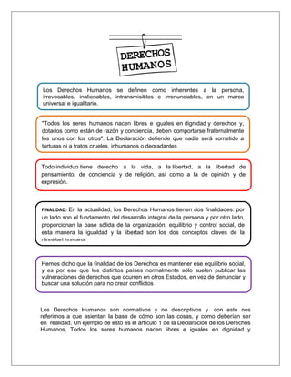 Los Derechos Humanos son normativos y no descriptivos y con esto nos
referimos a que asientan la base de cómo son las cosas, y como deberían ser
en realidad. Un ejemplo de esto es el artículo 1 de la Declaración de los Derechos
Humanos, Todos los seres humanos nacen libres e iguales en dignidad y
Los Derechos Humanos se definen como inherentes a la persona,
irrevocables, inalienables, intransmisibles e irrenunciables, en un marco
universal e igualitario.
"Todos los seres humanos nacen libres e iguales en dignidad y derechos y,
dotados como están de razón y conciencia, deben comportarse fraternalmente
los unos con los otros". La Declaración defiende que nadie será sometido a
torturas ni a tratos crueles, inhumanos o degradantes
Todo individuo tiene derecho a la vida, a la libertad, a la libertad de
pensamiento, de conciencia y de religión, así como a la de opinión y de
expresión.
FINALIDAD: En la actualidad, los Derechos Humanos tienen dos finalidades: por
un lado son el fundamento del desarrollo integral de la persona y por otro lado,
proporcionan la base sólida de la organización, equilibrio y control social, de
esta manera la igualdad y la libertad son los dos conceptos claves de la
dignidad humana.
Hemos dicho que la finalidad de los Derechos es mantener ese equilibrio social,
y es por eso que los distintos países normalmente sólo suelen publicar las
vulneraciones de derechos que ocurren en otros Estados, en vez de denunciar y
buscar una solución para no crear conflictos
 