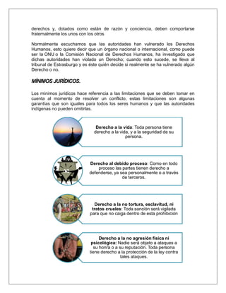 derechos y, dotados como están de razón y conciencia, deben comportarse
fraternalmente los unos con los otros
Normalmente escuchamos que las autoridades han vulnerado los Derechos
Humanos, esto quiere decir que un órgano nacional o internacional, como puede
ser la ONU o la Comisión Nacional de Derechos Humanos, ha investigado que
dichas autoridades han violado un Derecho; cuando esto sucede, se lleva al
tribunal de Estrasburgo y es éste quién decide si realmente se ha vulnerado algún
Derecho o no.
MÍNIMOS JURÍDICOS.
Los mínimos jurídicos hace referencia a las limitaciones que se deben tomar en
cuenta al momento de resolver un conflicto, estas limitaciones son algunas
garantías que son iguales para todos los seres humanos y que las autoridades
indígenas no pueden omitirlas.
Derecho a la vida: Toda persona tiene
derecho a la vida, y a la seguridad de su
persona.
Derecho al debido proceso: Como en todo
proceso las partes tienen derecho a
defenderse, ya sea personalmente o a través
de terceros.
Derecho a la no tortura, esclavitud, ni
tratos crueles: Toda sanción será vigilada
para que no caiga dentro de esta prohibición
Derecho a la no agresión física ni
psicológica: Nadie será objeto a ataques a
su honra o a su reputación. Toda persona
tiene derecho a la protección de la ley contra
tales ataques.
 