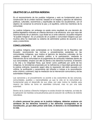 OBJETIVO DE LA JUSTICIA INDÍGENA.
Es el reconocimiento de los pueblos indígenas y esto es fundamental para la
construcción de la unidad nacional, basada en el respeto y ejercicio de derechos
políticos, culturales, económicos y espirituales de todos los ecuatorianos, con el
objetivo de conservar la armonía la paz y el equilibrio, entre los miembros de la
comunidad.
La Justicia indígena, sin embargo no existe como resultado de una decisión de
política legislativa motivada en criterios técnicos o de eficiencia, sino que nace del
reconocimiento de un derecho, cuyo titular es un ente colectivo: el pueblo indígena
“el pueblo indígena”. Es un producto de un pueblo o comunidad indígena que por
muchos años ha reservado su sistema de administrar justicia de acuerdo a sus
usos y costumbres.
CONCLUSIONES.
La justicia indígena está contemplada en la Constitución de la República del
Ecuador, reconociendo las normas y procedimientos existentes en las
comunidades indígenas, que implica el ejercicio de derechos culturales de los
pueblos indígenas y del derecho político a la participación, mediante la
intervención de la comunidad en el juzgamiento de conductas indebidas dentro de
sus comunidades, empero con ello se atenta a los derechos humanos, el derecho
a la vida y la integridad física, que tienen como justificado por parte de los
indígenas, la reincidencia propiciada por la ineficiencia e impunidad generada por
la justicia ordinaria, buscando según ellos la reparación del daño causado a la
víctima, la purificación y escarmiento del infractor e incluso a la reconciliación
entre víctima y victimario, bajo la mediación de la intervención comunitaria y de las
autoridades indígenas.
Las sanciones y el procedimiento va acorde a las costumbres de las comunas,
comunidades, pueblos y nacionalidades ya que la vida en la comunidad es
fundamental para el desarrollo de sus vidas, por este motivo la medida para
resarcir los daños se toma en asamblea comunal, mas no por una sola
autoridad.
Dentro de la Justicia o Derecho Indígena no existe división de materias, se trata de
la aplicación de medidas consuetudinarias para la solución de conflictos de distinta
naturaleza.
A criterio personal las penas en la justicia indígena, deberían acatarse sin
olvidarse de los derechos humanos y los derechos consagrados en la
Constitución, ya que debe primar ante todo, el derecho a la inviolabilidad de
la vida.
 