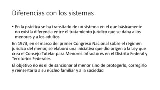 Diferencias con los sistemas
• En la práctica se ha transitado de un sistema en el que básicamente
no existía diferencia entre el tratamiento jurídico que se daba a los
menores y a los adultos
En 1973, en el marco del primer Congreso Nacional sobre el régimen
jurídico del menor, se elaboró una iniciativa que dio origen a la Ley que
crea el Consejo Tutelar para Menores Infractores en el Distrito Federal y
Territorios Federales
El objetivo no es el de sancionar al menor sino de protegerlo, corregirlo
y reinsertarlo a su núcleo familiar y a la sociedad
 