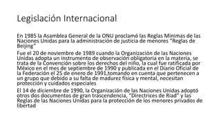 Legislación Internacional
En 1985 la Asamblea General de la ONU proclamó las Reglas Mínimas de las
Naciones Unidas para la administración de justicia de menores “Reglas de
Beijing”
Fue el 20 de noviembre de 1989 cuando la Organización de las Naciones
Unidas adopta un instrumento de observación obligatoria en la materia, se
trata de la Convención sobre los derechos del niño, la cual fue ratificada por
México en el mes de septiembre de 1990 y publicada en el Diario Oficial de
la Federación el 25 de enero de 1991,tomando en cuenta que pertenecen a
un grupo que debido a su falta de madurez física y mental, necesitan
protección y cuidados especiales
El 14 de diciembre de 1990, la Organización de las Naciones Unidas adoptó
otros dos documentos de gran trascendencia, “Directrices de Riad” y las
Reglas de las Naciones Unidas para la protección de los menores privados de
libertad
 