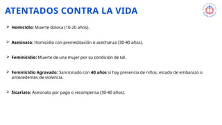 ATENTADOS CONTRA LA VIDA
 Homicidio: Muerte dolosa (10-20 años).
 Asesinato: Homicidio con premeditación o acechanza (30-40 años).
 Feminicidio: Muerte de una mujer por su condición de tal.
 Feminicidio Agravado: Sancionado con 40 años si hay presencia de niños, estado de embarazo o
antecedentes de violencia.
 Sicariato: Asesinato por pago o recompensa (30-40 años).
 