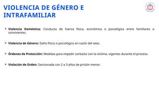 VIOLENCIA DE GÉNERO E
INTRAFAMILIAR
 Violencia Doméstica: Conducta de fuerza física, económica o psicológica entre familiares o
convivientes.
 Violencia de Género: Daño físico o psicológico en razón del sexo.
 Órdenes de Protección: Medidas para impedir contacto con la víctima, vigentes durante el proceso.
 Violación de Orden: Sancionada con 2 a 3 años de prisión menor.
 
