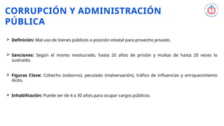 CORRUPCIÓN Y ADMINISTRACIÓN
PÚBLICA
 Definición: Mal uso de bienes públicos o posición estatal para provecho privado.
 Sanciones: Según el monto involucrado, hasta 20 años de prisión y multas de hasta 20 veces lo
sustraído.
 Figuras Clave: Cohecho (soborno), peculado (malversación), tráfico de influencias y enriquecimiento
ilícito.
 Inhabilitación: Puede ser de 4 a 30 años para ocupar cargos públicos.
 