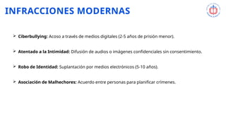 INFRACCIONES MODERNAS
 Ciberbullying: Acoso a través de medios digitales (2-5 años de prisión menor).
 Atentado a la Intimidad: Difusión de audios o imágenes confidenciales sin consentimiento.
 Robo de Identidad: Suplantación por medios electrónicos (5-10 años).
 Asociación de Malhechores: Acuerdo entre personas para planificar crímenes.
 