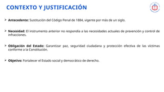 Sustitución del Código Penal de 1884, vigente por más de un siglo.
El marco anterior no respondía a las necesidades actuales de prevención y control del delito.
Obligación del Estado de garantizar paz, seguridad ciudadana y protección efectiva de las víctimas.
Fortalecer el Estado social y democrático de derecho.
CONTEXTO Y JUSTIFICACIÓN
 Antecedente: Sustitución del Código Penal de 1884, vigente por más de un siglo.
 Necesidad: El instrumento anterior no respondía a las necesidades actuales de prevención y control de
infracciones.
 Obligación del Estado: Garantizar paz, seguridad ciudadana y protección efectiva de las víctimas
conforme a la Constitución.
 Objetivo: Fortalecer el Estado social y democrático de derecho.
 
