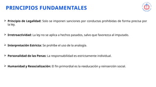 PRINCIPIOS FUNDAMENTALES
 Principio de Legalidad: Solo se imponen sanciones por conductas prohibidas de forma precisa por
la ley.
 Irretroactividad: La ley no se aplica a hechos pasados, salvo que favorezca al imputado.
 Interpretación Estricta: Se prohíbe el uso de la analogía.
 Personalidad de las Penas: La responsabilidad es estrictamente individual.
 Humanidad y Resocialización: El fin primordial es la reeducación y reinserción social.
 
