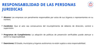 RESPONSABILIDAD DE LAS PERSONAS
JURIDICAS
 Alcance: Las empresas son penalmente responsables por actos de sus órganos o representantes en su
nombre.
 Condición: Que el acto sea consecuencia del incumplimiento de deberes de dirección, control o
supervisión.
 Programas de Cumplimiento: La adopción de políticas de prevención verificables puede atenuar o
eximir la responsabilidad.
 Exenciones: El Estado, municipios y órganos autónomos no están sujetos a esta responsabilidad.
 