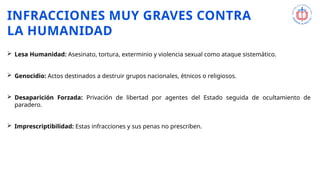 INFRACCIONES MUY GRAVES CONTRA
LA HUMANIDAD
 Lesa Humanidad: Asesinato, tortura, exterminio y violencia sexual como ataque sistemático.
 Genocidio: Actos destinados a destruir grupos nacionales, étnicos o religiosos.
 Desaparición Forzada: Privación de libertad por agentes del Estado seguida de ocultamiento de
paradero.
 Imprescriptibilidad: Estas infracciones y sus penas no prescriben.
 