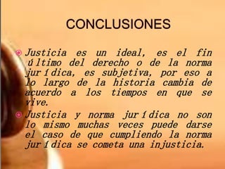  Justicia es un ideal, es el fin
último del derecho o de la norma
jurídica, es subjetiva, por eso a
lo largo de la historia cambia de
acuerdo a los tiempos en que se
vive.
 Justicia y norma jurídica no son
lo mismo muchas veces puede darse
el caso de que cumpliendo la norma
jurídica se cometa una injusticia.
 