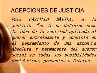Para CASTILLO DÁVILA, a la
justicia “se le ha definido como
la idea de la rectitud aplicada al
querer entrelazarte y consiste en
el pensamiento de una armonía
absoluta y permanente del querer
social en todas sus posibilidades
pretéritas, presentes o futuras.
 
