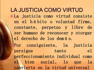  La justicia como virtud consiste
en el hábito o voluntad firme,
constante, perpetuo y libre de
ser humano de reconocer y otorgar
el derecho de los demás.
 Por consiguiente, la justicia
persigue tanto el
perfeccionamiento individual como
el bien social, lo que la
convierte en la virtud universal
 