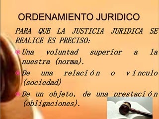 PARA QUE LA JUSTICIA JURIDICA SE
REALICE ES PRECISO:
 Una voluntad superior a la
nuestra (norma).
 De una relación o vínculo
(sociedad)
 De un objeto, de una prestación
(obligaciones).
 