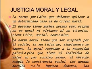  La norma jurídica que debemos aplicar a
un determinado caso es de origen moral.
 El derecho tiene muchas normas cuyo origen
no es moral ni virtuoso si no técnico,
científico, social, económico.
 La norma moral tiene que ser aceptada por
el sujeto, la jurídica no, simplemente se
impone. La moral responde a la necesidad
psicológica que tiene el individuo de
estar en paz consigo mismo, el derecho
regula la convivencia social. Las normas
morales sólo imponen deberes, las
 