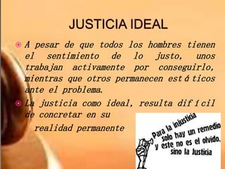 A pesar de que todos los hombres tienen
el sentimiento de lo justo, unos
trabajan activamente por conseguirlo,
mientras que otros permanecen estáticos
ante el problema.
 La justicia como ideal, resulta difícil
de concretar en su
realidad permanente.
 