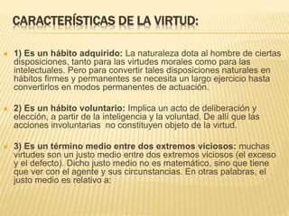 CARACTERÍSTICAS DE LA VIRTUD:
 1) Es un hábito adquirido: La naturaleza dota al hombre de ciertas
disposiciones, tanto para las virtudes morales como para las
intelectuales. Pero para convertir tales disposiciones naturales en
hábitos firmes y permanentes se necesita un largo ejercicio hasta
convertirlos en modos permanentes de actuación.
 2) Es un hábito voluntario: Implica un acto de deliberación y
elección, a partir de la inteligencia y la voluntad. De allí que las
acciones involuntarias no constituyen objeto de la virtud.
 3) Es un término medio entre dos extremos viciosos: muchas
virtudes son un justo medio entre dos extremos viciosos (el exceso
y el defecto). Dicho justo medio no es matemático, sino que tiene
que ver con el agente y sus circunstancias. En otras palabras, el
justo medio es relativo a:
 