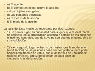  a) El agente.
 b) El tiempo (en el que ocurre la acción).
 c) Los objetos escogidos.
 d) Las personas afectadas.
 e) El motivo de la acción.
 f) El modo de la acción.
La tesis del justo medio es importante por dos razones:
 1) En primer lugar, su capacidad para sugerir que el ideal moral
no consiste en la erradicación ascética o estoica de las pasiones
e instintos naturales, que de suyo no son buenos o malos, sino en
su modulación.
 2) Y en segundo lugar, el hecho de mostrar que la moderación
(modulación) de las pasiones debe ser completada, para poder
hablar propiamente de virtud, con el desarrollo de una lucidez
racional práctica, capaz de sopesar en cada caso las
circunstancias de la acción.
 