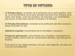 TIPOS DE VIRTUDES:
 1) Virtudes éticas: consisten en la perfección de la parte apetitiva, esto
es, en el sometimiento de la parte sensible del alma a los dictados de la
razón. Son tantas como los impulsos, las pasiones y los sentimientos
que hay en el alma (que tienden al exceso o al defecto).
 2) Virtudes Dianoéticas: consisten en la perfección del alma racional y
estas se dividen en dos:
 Sabiduría (sophia): conocimiento de lo inmutable y necesario.
 Prudencia (phronesis): conocimiento de lo mutable y contingente (en
sentido práctico, ético), esto es, conocimiento del bien y del mal para el
hombre.
 En la ética no hay reglas precisas, sino que todo depende de cada uno
y de sus circunstancias.
 