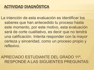 ACTIVIDAD DIAGNÓSTICA
La intención de esta evaluación es identificar los
saberes que han antecedido tu proceso hasta
este momento, por este motivo, esta evaluación
será de corte cualitativo, es decir que no tendrá
una calificación. Intenta responder con la mayor
certeza y sinceridad, como un proceso propio y
reflexivo.
APRECIADO ESTUDIANTE DEL GRADO 11º,
RESPONDE A LAS SIGUIENTES PREGUNTAS:
 
