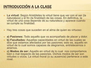 INTRODUCCIÓN A LA CLASE
 La virtud: Según Aristóteles la virtud tiene que ver con el ser (la
naturaleza) y el fin (la finalidad) de las cosas. En definitiva, la
virtud de una cosa depende de su naturaleza y aparece cuando
se cumple su finalidad.
 Hay tres cosas que suceden en el alma de quien es virtuoso:
 a) Pasiones: Todo aquello que va acompañado de placer y dolor.
 b) Facultades: Aquellas capacidades en virtud de las cuales se
dice que estamos afectados por las pasiones; esto es, aquello en
virtud de lo cual somos capaces de alegrarnos, entristecernos o
airarnos.
 c) Modos de ser: Aquello en virtud de lo cual nos comportamos
bien o mal respecto de las pasiones. Dichos modos de ser son
virtudes o vicios. La virtud moral (o su ausencia) pertenece a este
nivel.
 